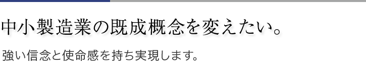 中小製造業の既成概念を変えたい。強い信念と使命感を持ち実現します。