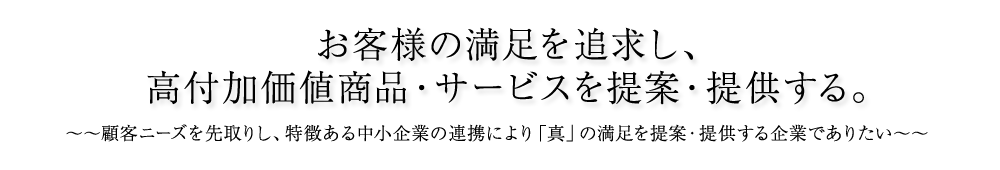 お客様の満足を追求し、高付加価値商品・サービスを提案・提供する。顧客ニーズを先取りし、特徴ある中小企業の連携により「真」の満足を提案・提供する企業でありたい