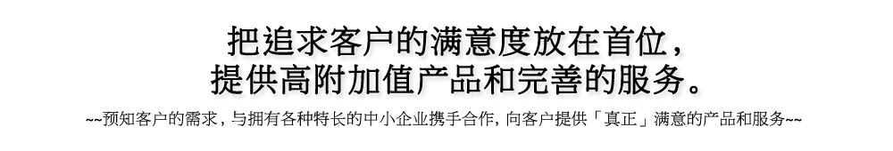 把追求客户的满意度放在首位，提供高附加值产品和完善的服务。 预知客户的需求，与拥有各种特长的中小企业携手合作，向客户提供「真正」满意的产品和服务