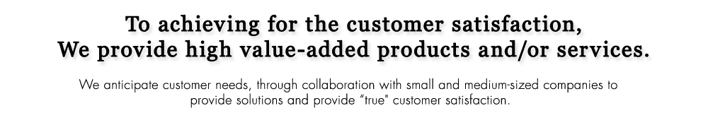 To achieving for the customer satisfaction, We provide high value-added products and/or services. We anticipate customer needs, through collaboration with small and medium-sized companies to provide solutions and provide 'true' customer satisfaction.
