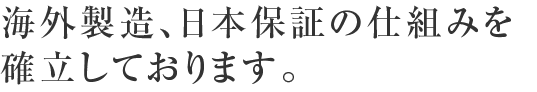 海外製造、日本保証の仕組みを確立しております。