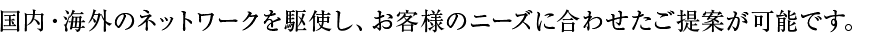 国内・海外のネットワークを駆使し、お客様のニーズに合わせたご提案が可能です。