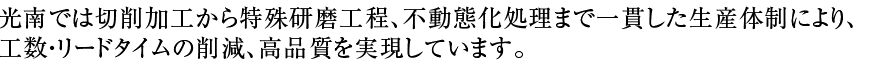 光南では切削加工から特殊研磨工程、不動態化処理まで一貫した生産体制により、工数・リードタイムの削減、高品質を実現しています。