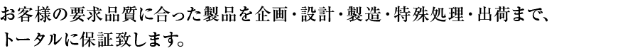 お客様の要求品質に合った製品を企画・設計・製造、顧客への出荷・アフターまでトータルに保証します。